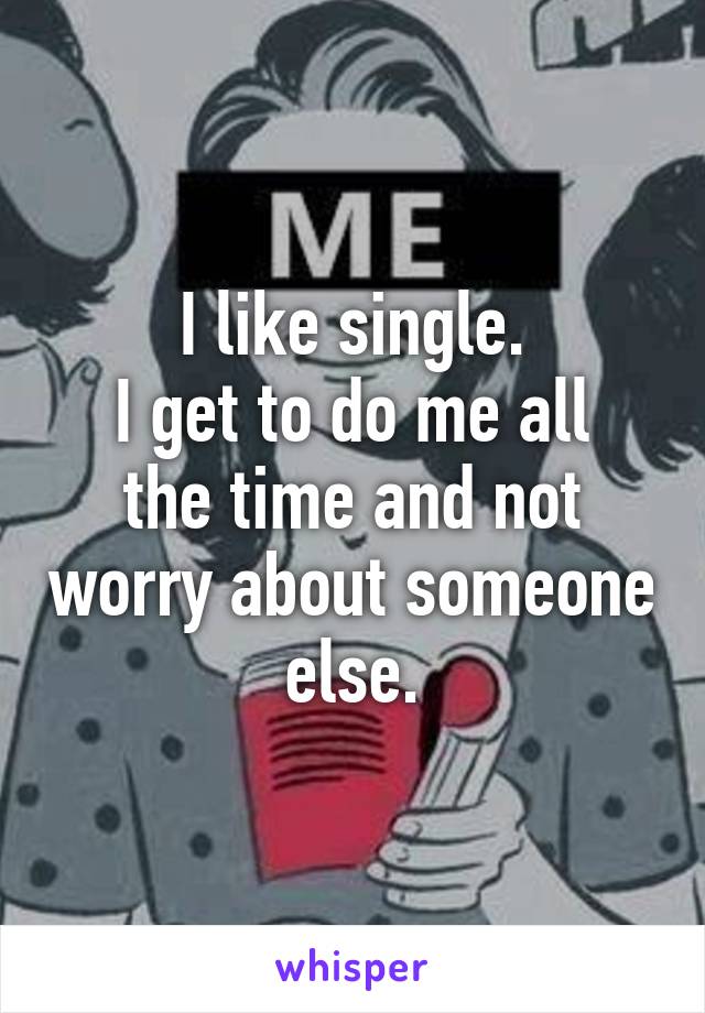 I like single.
I get to do me all the time and not worry about someone else.