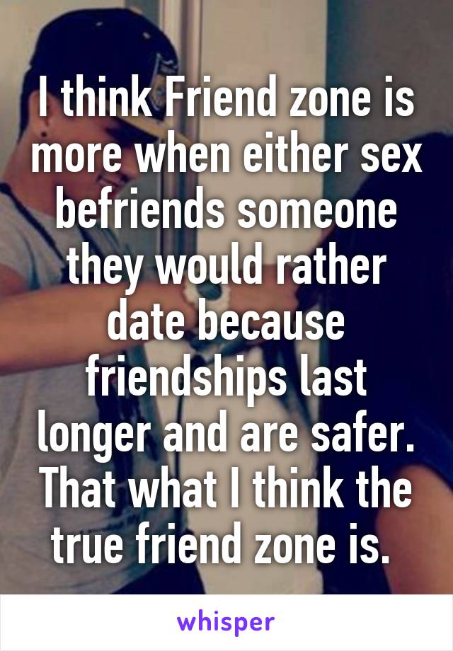 I think Friend zone is more when either sex befriends someone they would rather date because friendships last longer and are safer. That what I think the true friend zone is. 