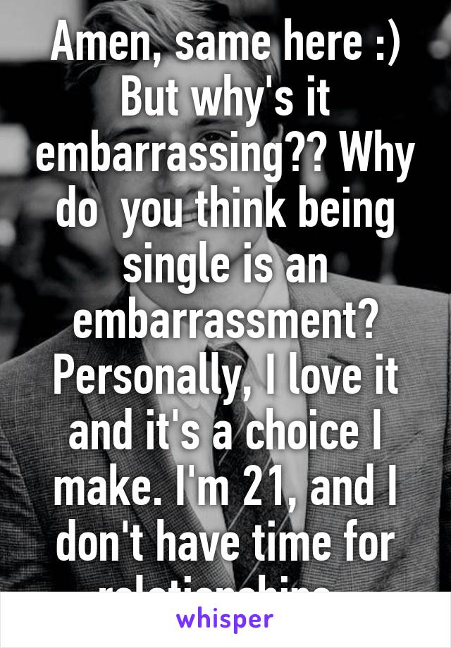 Amen, same here :)
But why's it embarrassing?? Why do  you think being single is an embarrassment? Personally, I love it and it's a choice I make. I'm 21, and I don't have time for relationships..
