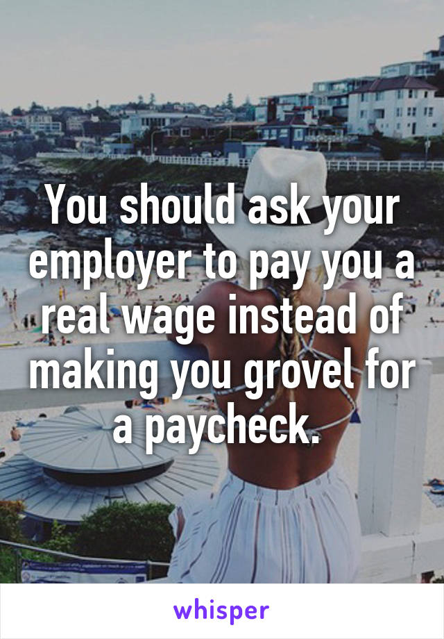 You should ask your employer to pay you a real wage instead of making you grovel for a paycheck. 