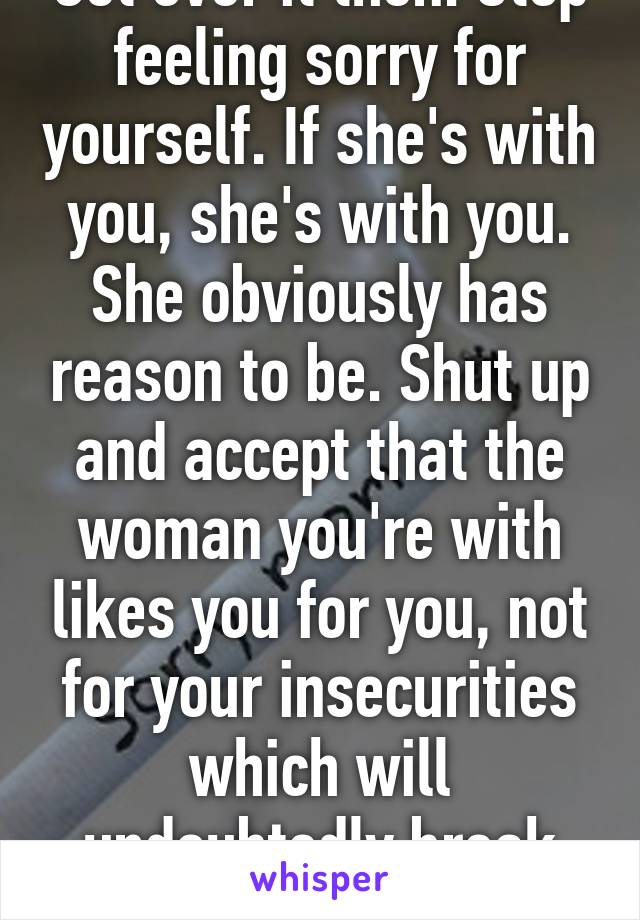 Get over it then. Stop feeling sorry for yourself. If she's with you, she's with you. She obviously has reason to be. Shut up and accept that the woman you're with likes you for you, not for your insecurities which will undoubtedly break you up.