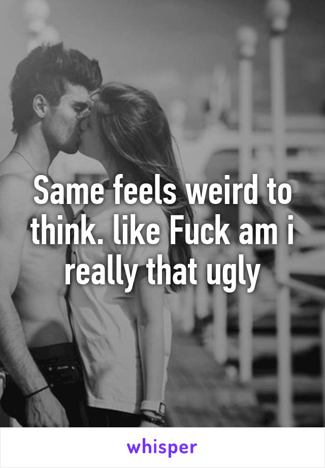 Same feels weird to think. like Fuck am i really that ugly