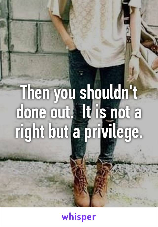 Then you shouldn't done out.  It is not a right but a privilege.
