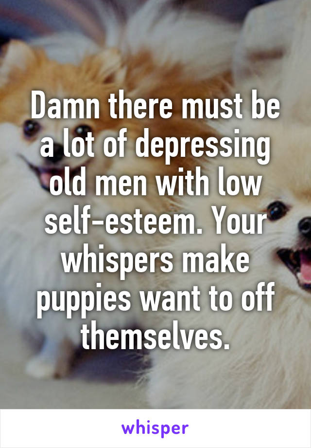 Damn there must be a lot of depressing old men with low self-esteem. Your whispers make puppies want to off themselves.