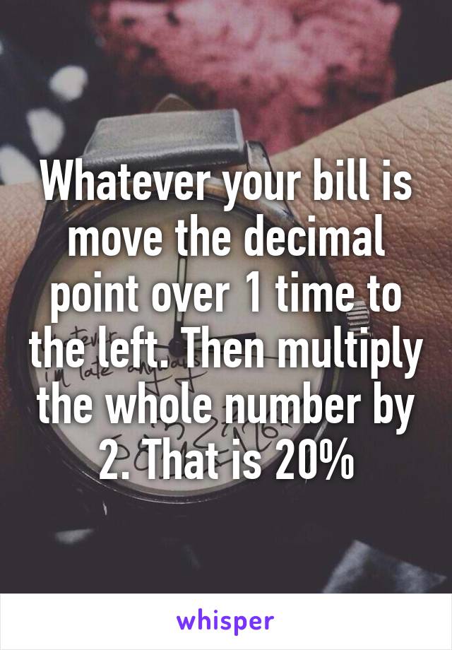 Whatever your bill is move the decimal point over 1 time to the left. Then multiply the whole number by 2. That is 20%