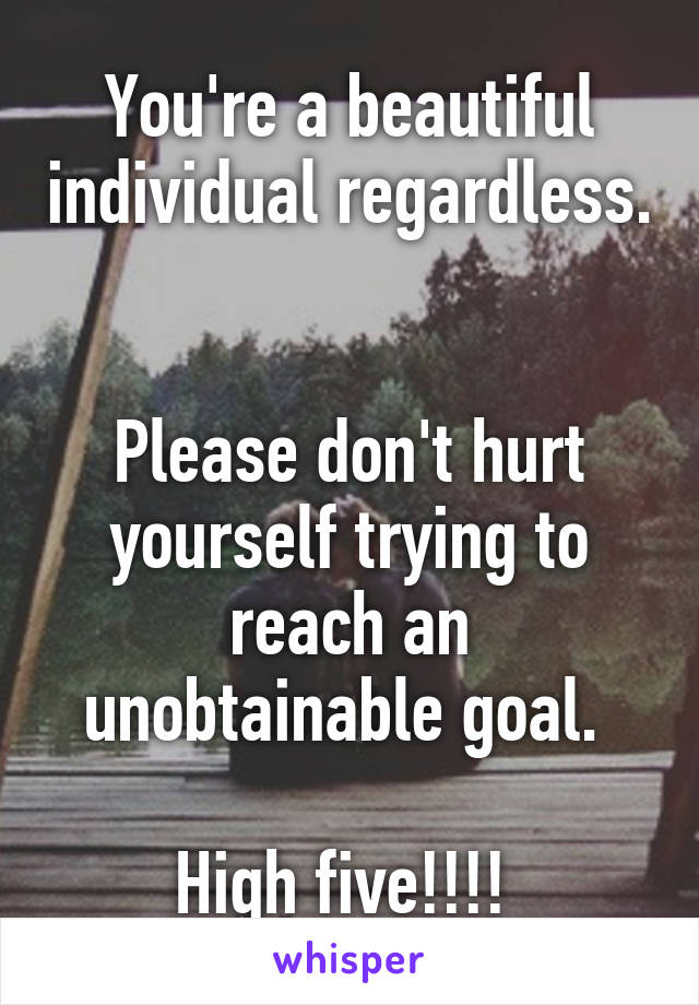 You're a beautiful individual regardless. 

Please don't hurt yourself trying to reach an unobtainable goal. 

High five!!!! 