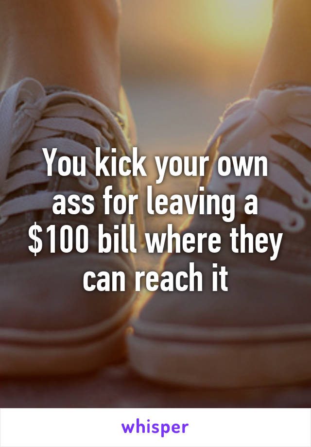 You kick your own ass for leaving a $100 bill where they can reach it