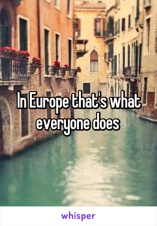 In Europe that's what everyone does 