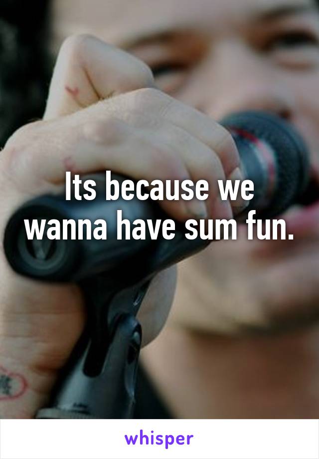 Its because we wanna have sum fun. 