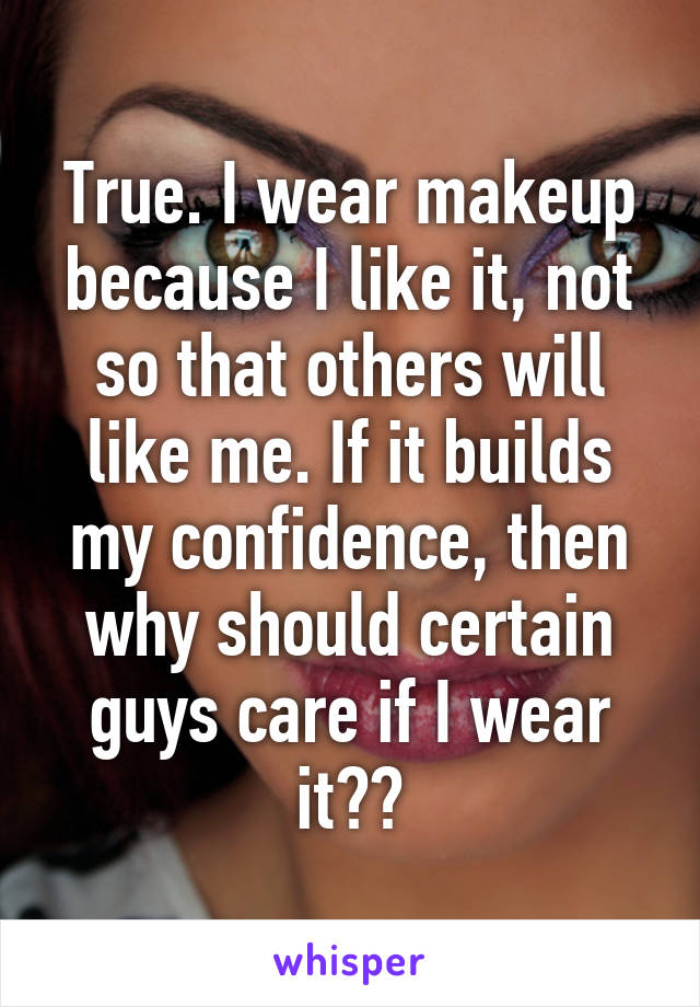 True. I wear makeup because I like it, not so that others will like me. If it builds my confidence, then why should certain guys care if I wear it??