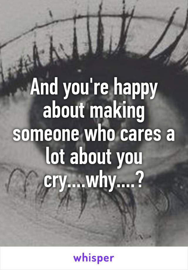 And you're happy about making someone who cares a lot about you cry....why....?