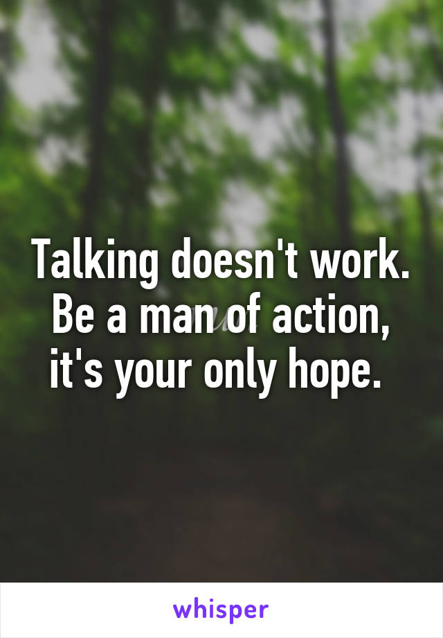 Talking doesn't work. Be a man of action, it's your only hope. 