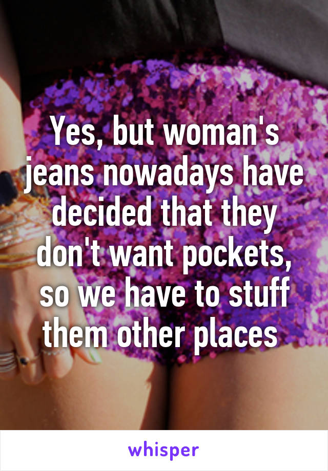 Yes, but woman's jeans nowadays have decided that they don't want pockets, so we have to stuff them other places 