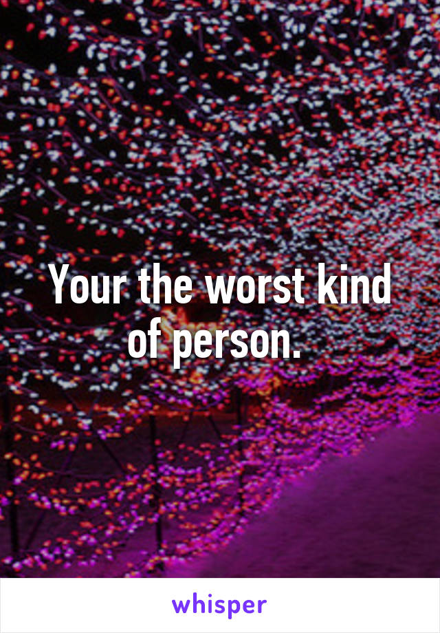 Your the worst kind of person. 