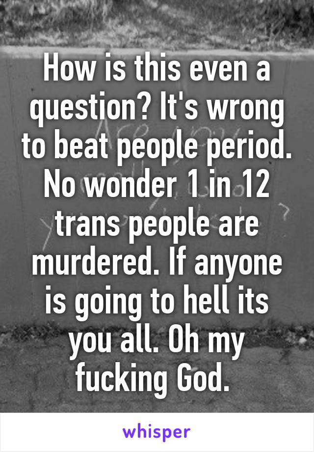 How is this even a question? It's wrong to beat people period. No wonder 1 in 12 trans people are murdered. If anyone is going to hell its you all. Oh my fucking God. 