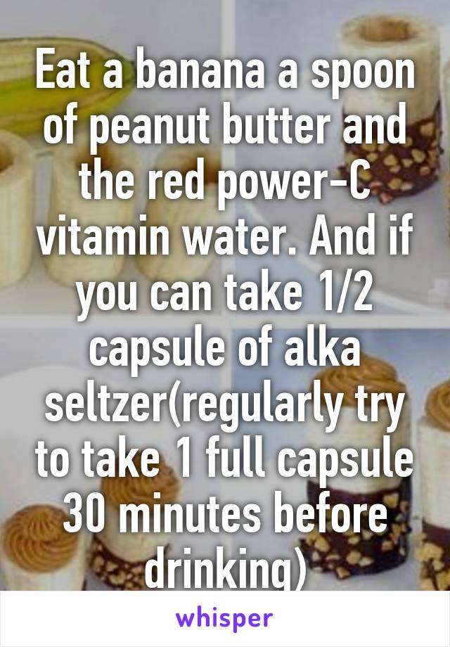 Eat a banana a spoon of peanut butter and the red power-C vitamin water. And if you can take 1/2 capsule of alka seltzer(regularly try to take 1 full capsule 30 minutes before drinking)