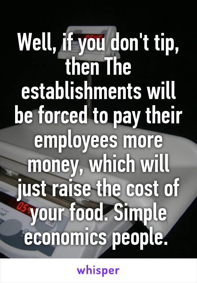 Well, if you don't tip, then The establishments will be forced to pay their employees more money, which will just raise the cost of your food. Simple economics people. 