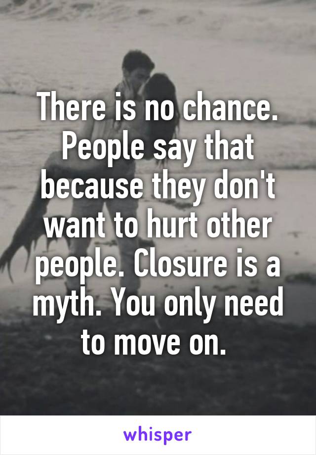 There is no chance. People say that because they don't want to hurt other people. Closure is a myth. You only need to move on. 