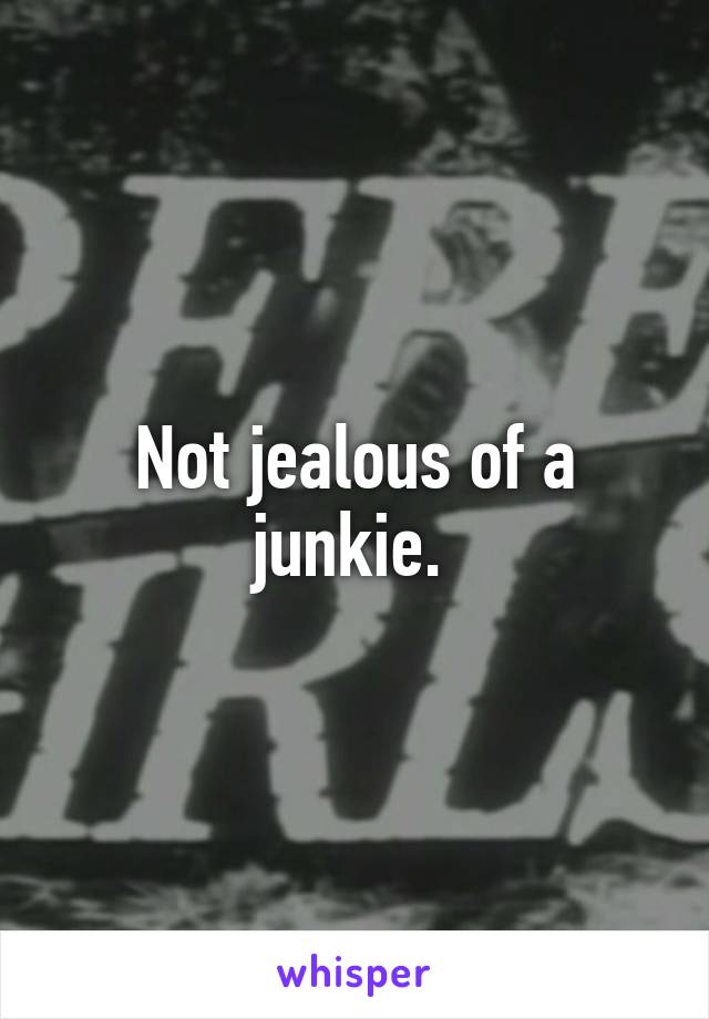 Not jealous of a junkie. 
