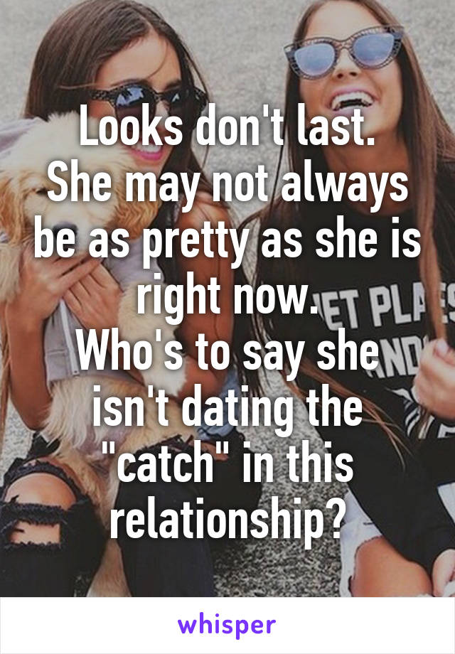 Looks don't last.
She may not always be as pretty as she is right now.
Who's to say she isn't dating the "catch" in this relationship?