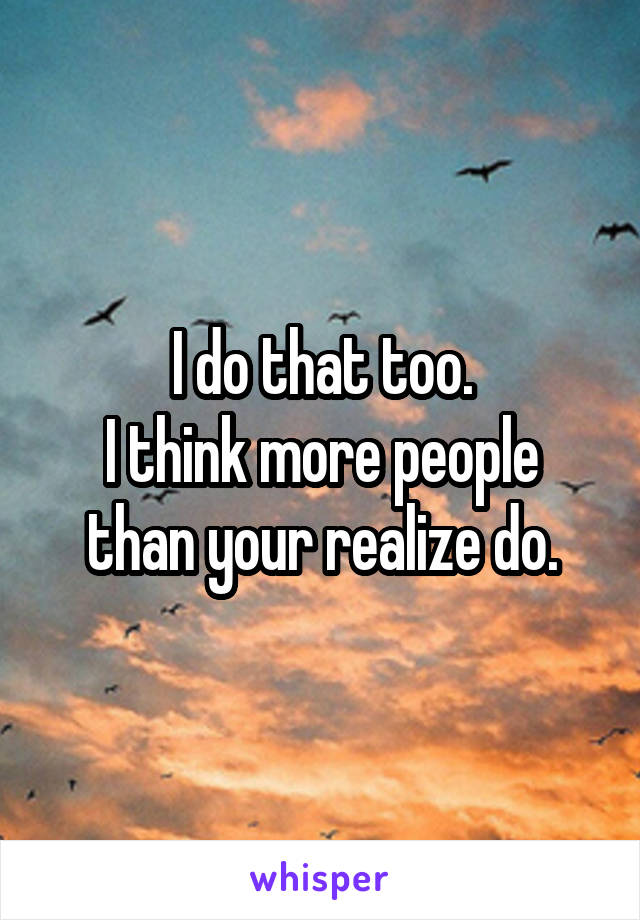 I do that too.
I think more people than your realize do.