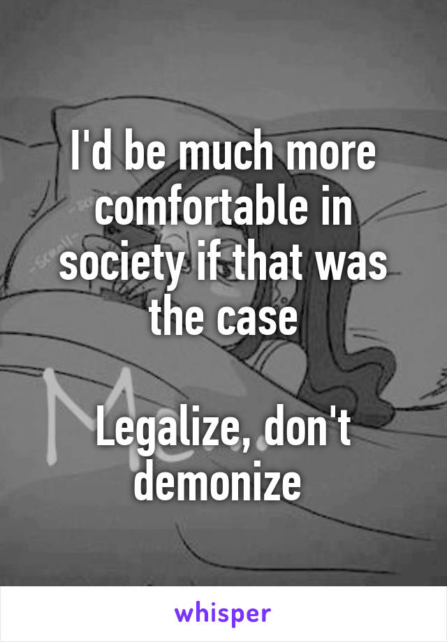 I'd be much more comfortable in society if that was the case

Legalize, don't demonize 