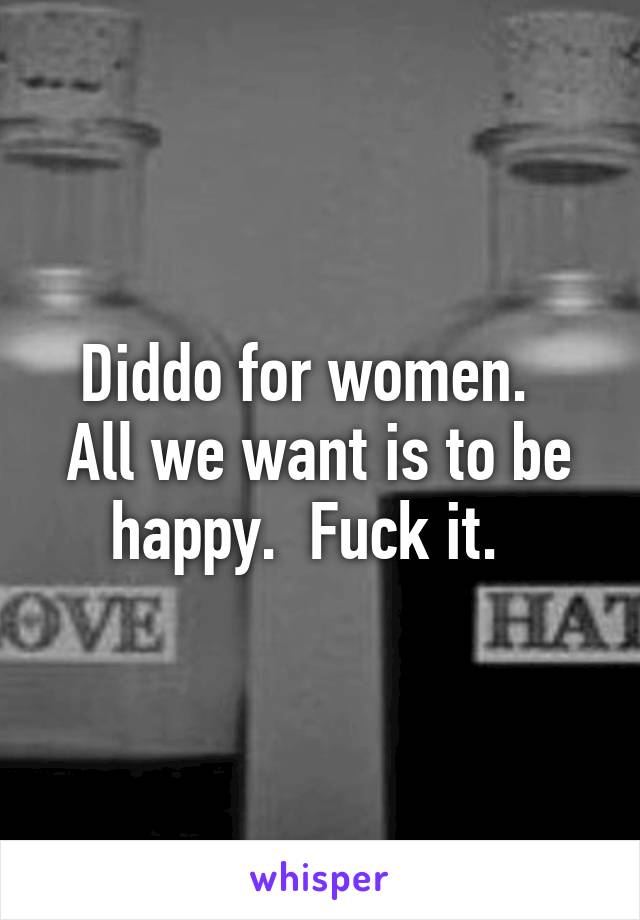 Diddo for women.   All we want is to be happy.  Fuck it.  