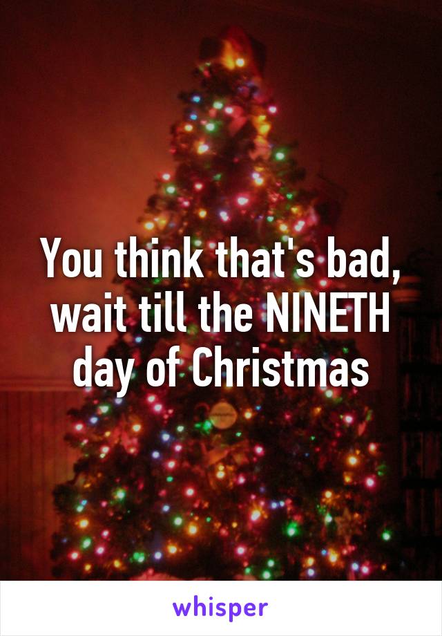 You think that's bad, wait till the NINETH day of Christmas