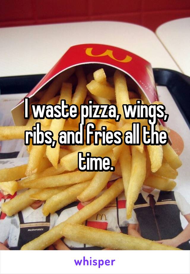 I waste pizza, wings, ribs, and fries all the time.