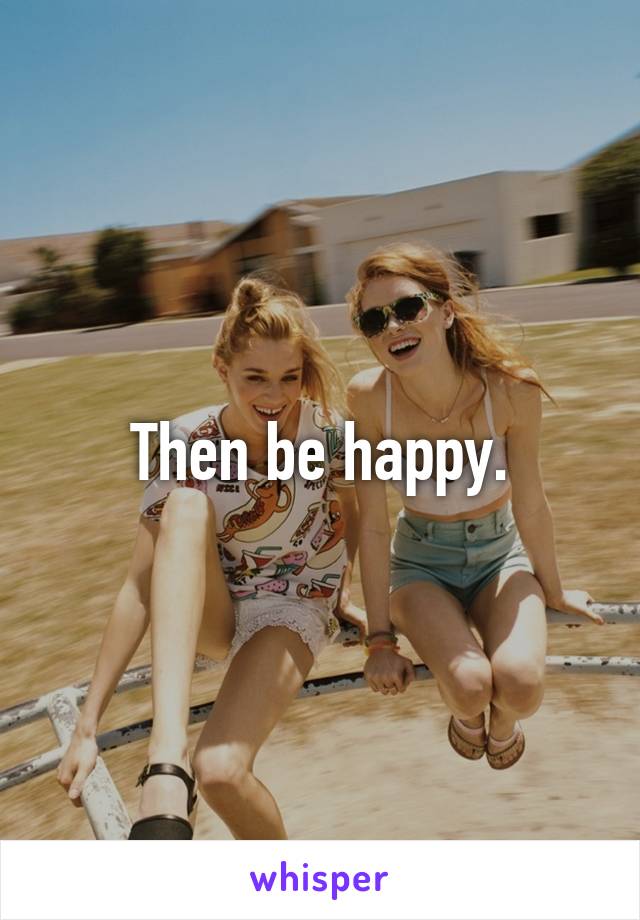 Then be happy.