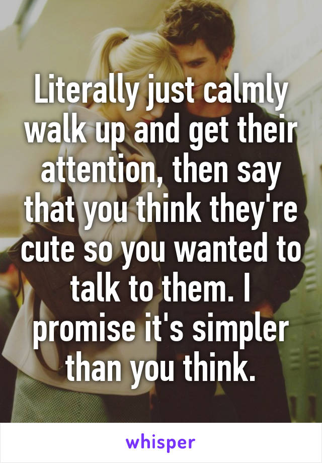 Literally just calmly walk up and get their attention, then say that you think they're cute so you wanted to talk to them. I promise it's simpler than you think.
