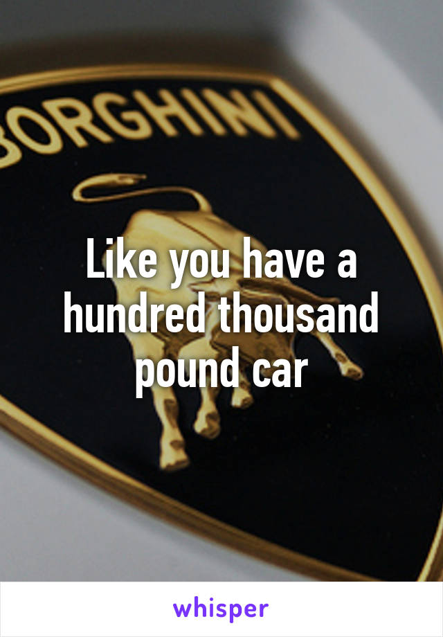 Like you have a hundred thousand pound car