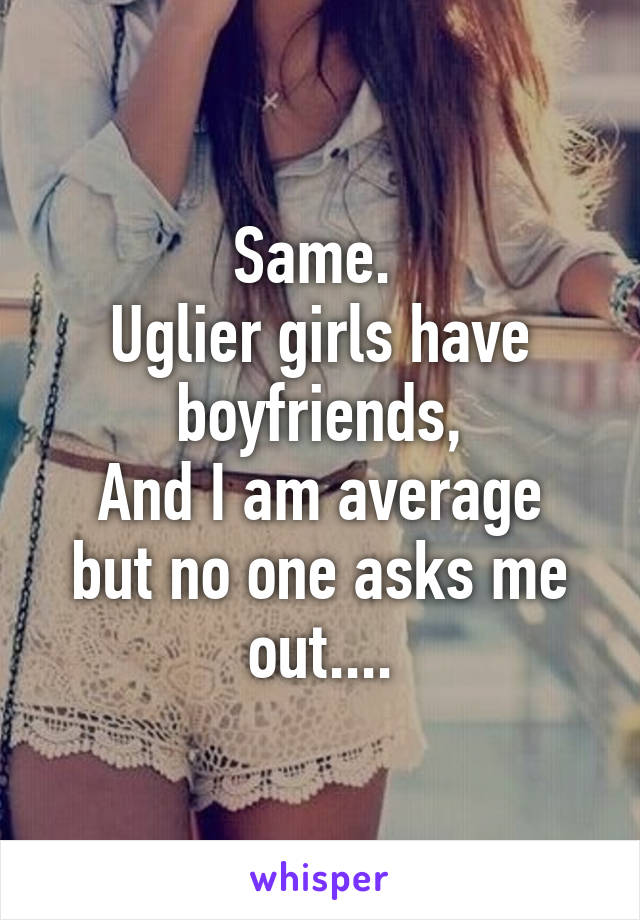 Same. 
Uglier girls have boyfriends,
And I am average but no one asks me out....