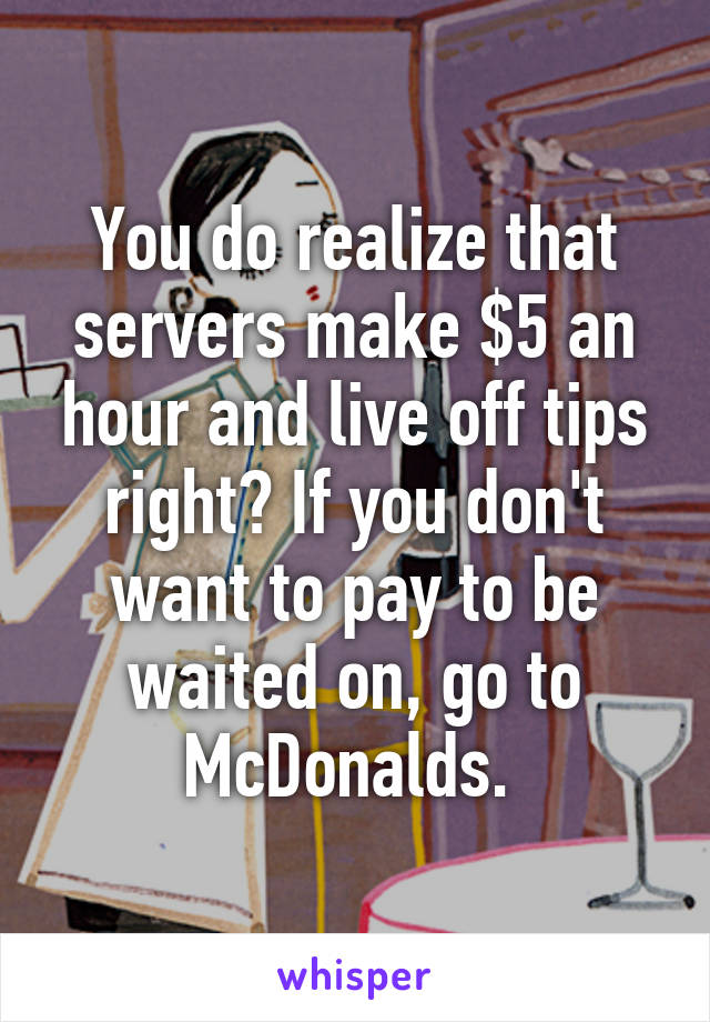 You do realize that servers make $5 an hour and live off tips right? If you don't want to pay to be waited on, go to McDonalds. 
