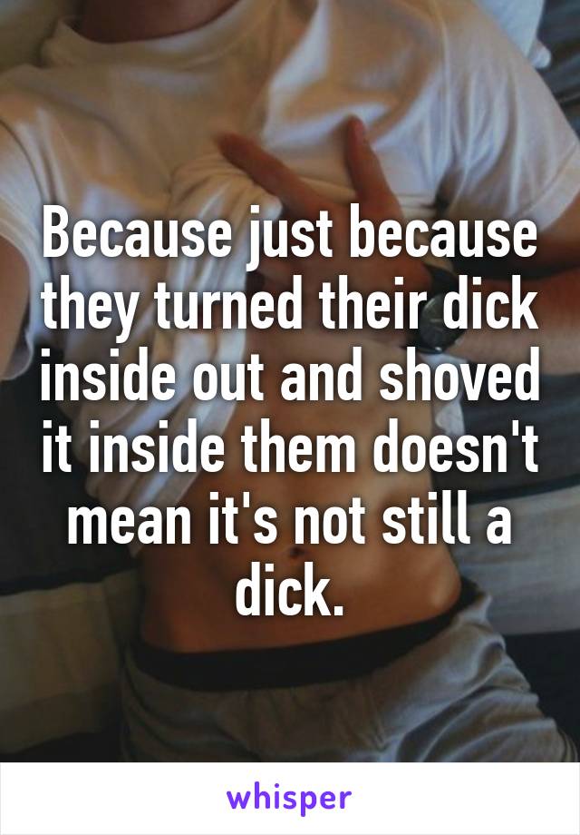 Because just because they turned their dick inside out and shoved it inside them doesn't mean it's not still a dick.