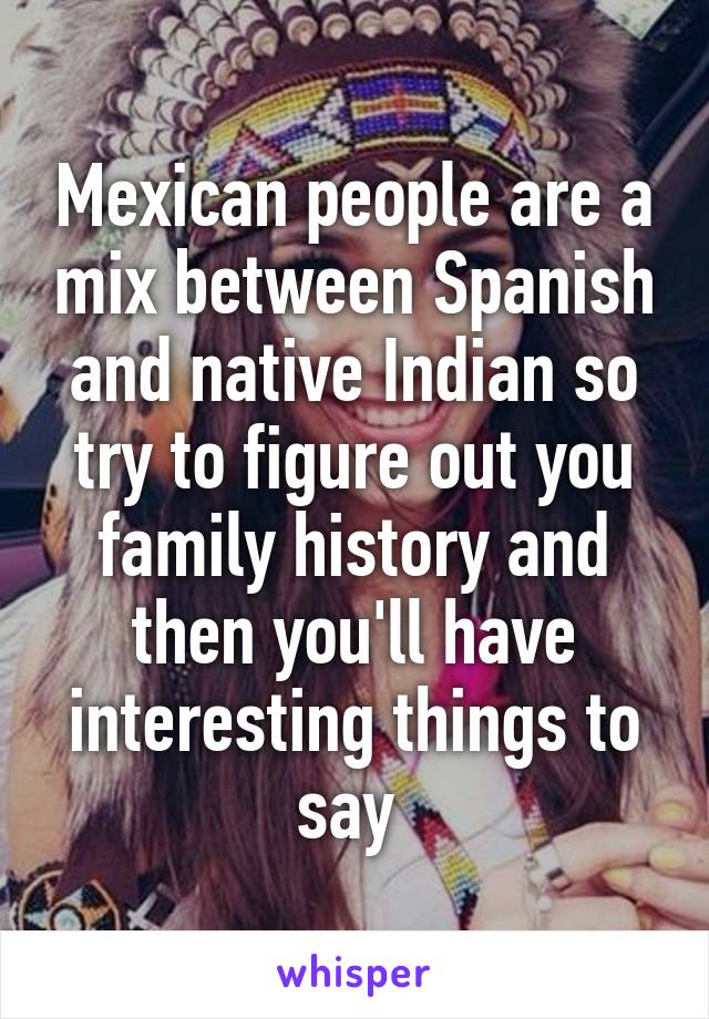 Mexican people are a mix between Spanish and native Indian so try to figure out you family history and then you'll have interesting things to say 