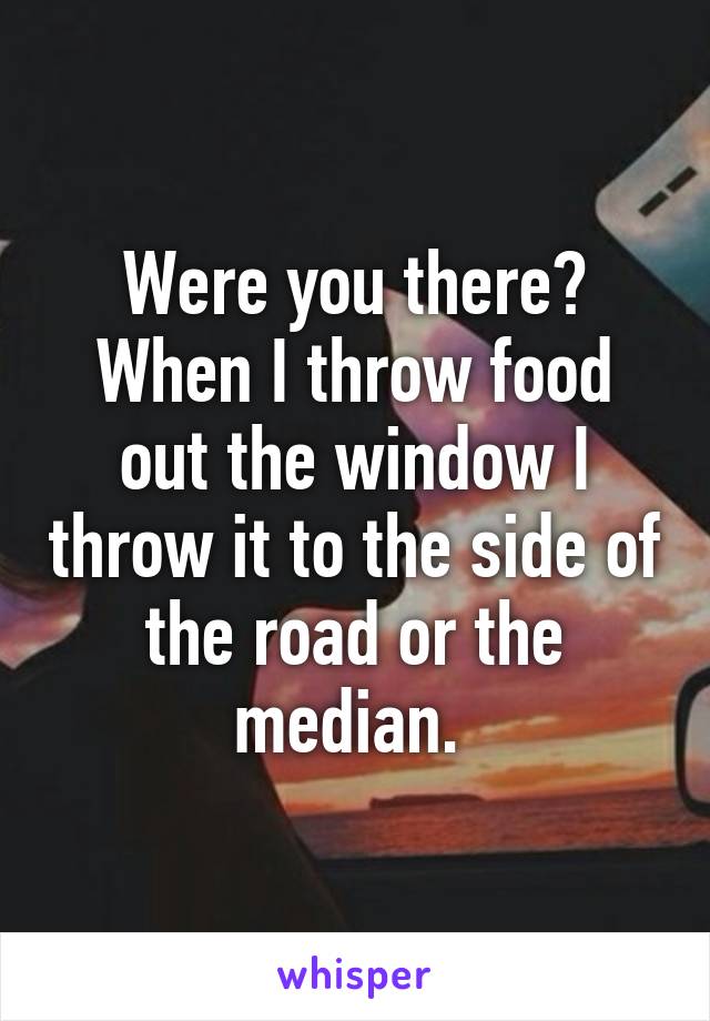 Were you there? When I throw food out the window I throw it to the side of the road or the median. 