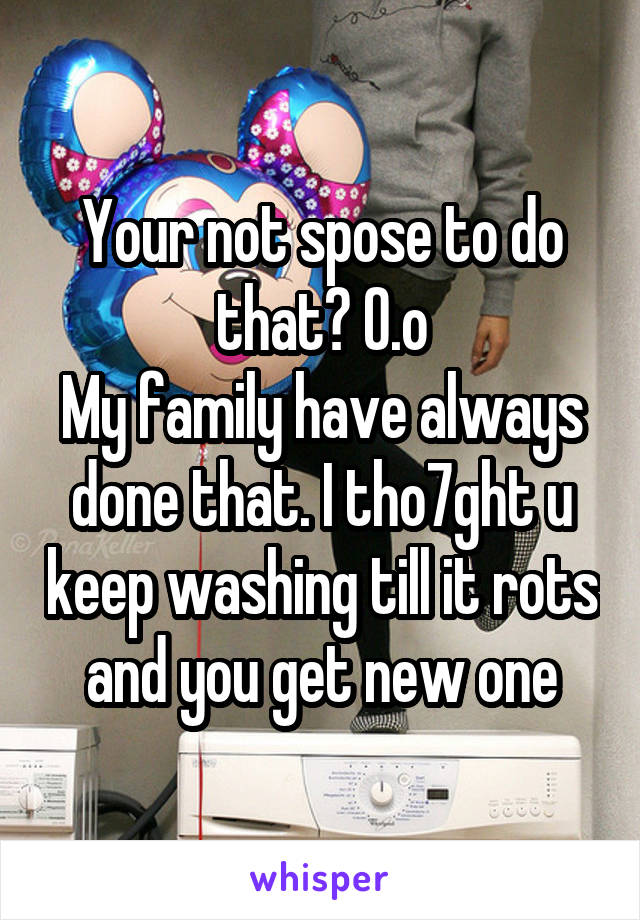 Your not spose to do that? O.o
My family have always done that. I tho7ght u keep washing till it rots and you get new one
