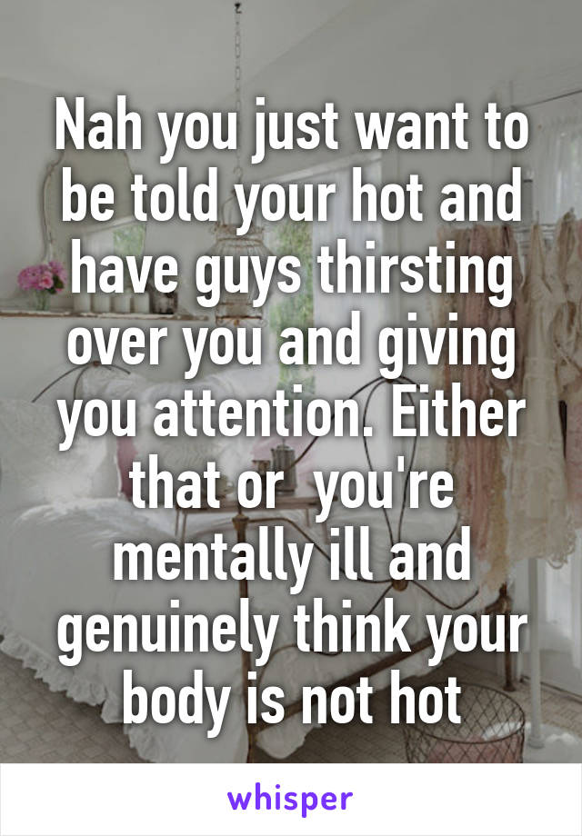 Nah you just want to be told your hot and have guys thirsting over you and giving you attention. Either that or  you're mentally ill and genuinely think your body is not hot