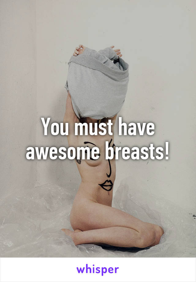 You must have awesome breasts!