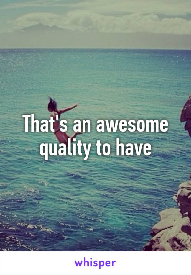 That's an awesome quality to have