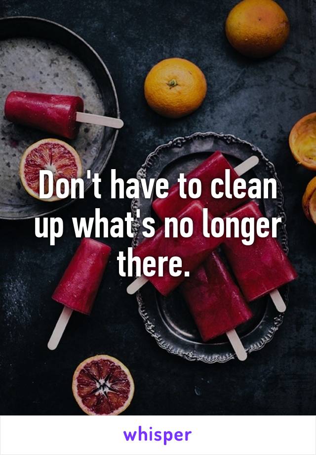 Don't have to clean up what's no longer there. 