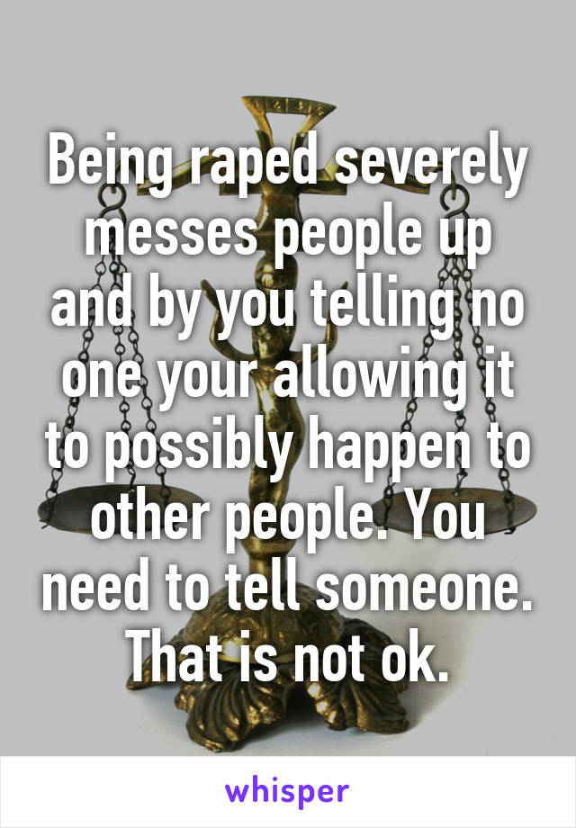 Being raped severely messes people up and by you telling no one your allowing it to possibly happen to other people. You need to tell someone. That is not ok.