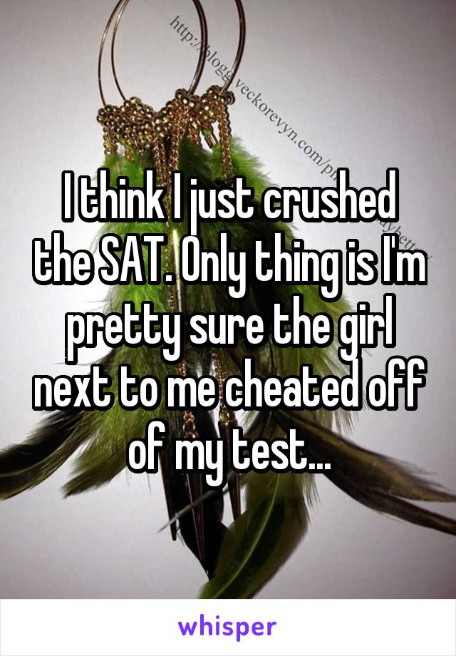I think I just crushed the SAT. Only thing is I'm pretty sure the girl next to me cheated off of my test...