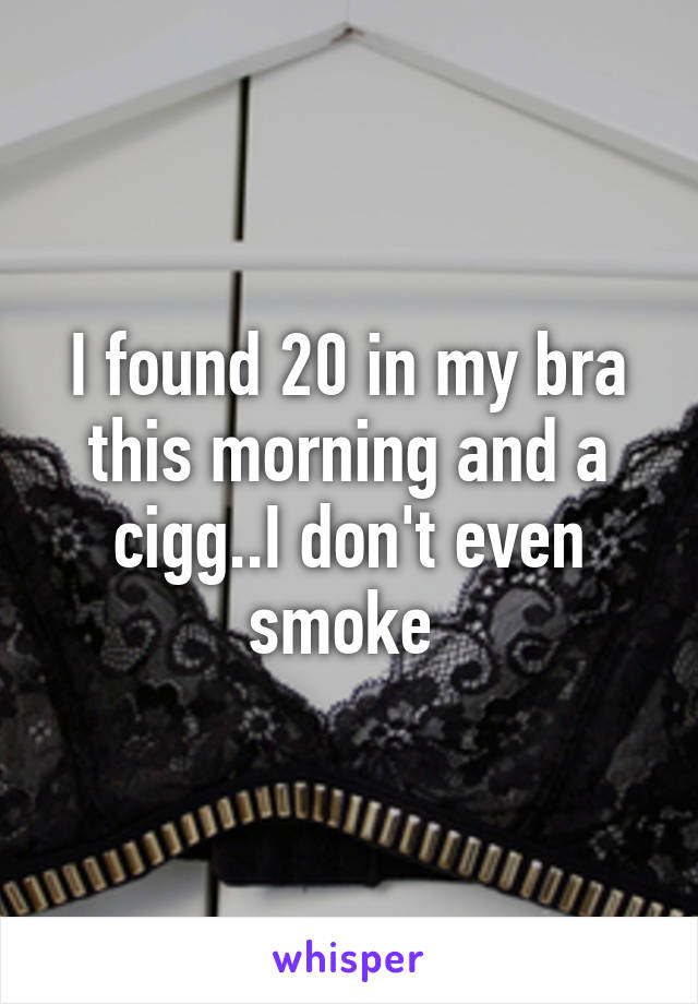 I found 20 in my bra this morning and a cigg..I don't even smoke 