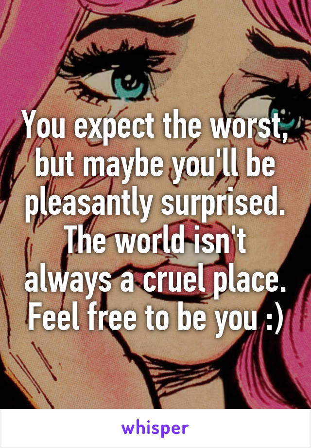 You expect the worst, but maybe you'll be pleasantly surprised. The world isn't always a cruel place. Feel free to be you :)