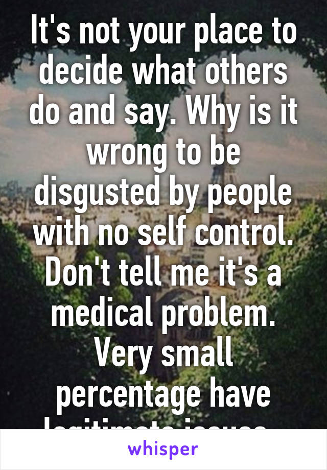 It's not your place to decide what others do and say. Why is it wrong to be disgusted by people with no self control. Don't tell me it's a medical problem. Very small percentage have legitimate issues. 