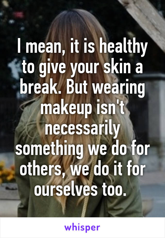 I mean, it is healthy to give your skin a break. But wearing makeup isn't necessarily something we do for others, we do it for ourselves too. 