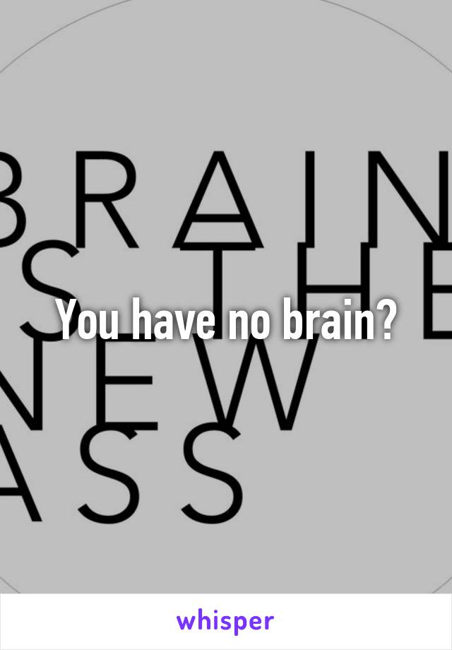 You have no brain?