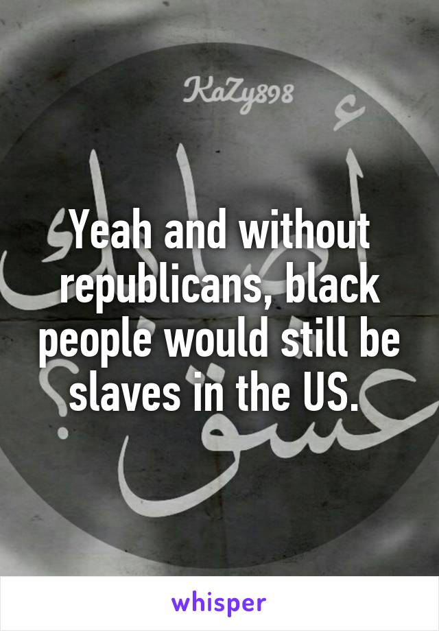 Yeah and without republicans, black people would still be slaves in the US. 